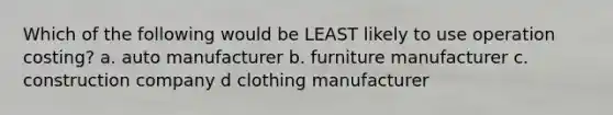 Which of the following would be LEAST likely to use operation costing? a. auto manufacturer b. furniture manufacturer c. construction company d clothing manufacturer