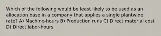 Which of the following would be least likely to be used as an allocation base in a company that applies a single plantwide rate? A) Machine-hours B) Production runs C) Direct material cost D) Direct labor-hours