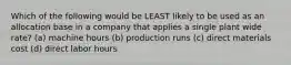 Which of the following would be LEAST likely to be used as an allocation base in a company that applies a single plant wide rate? (a) machine hours (b) production runs (c) direct materials cost (d) direct labor hours