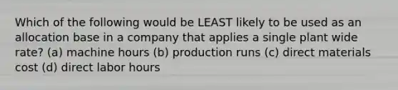 Which of the following would be LEAST likely to be used as an allocation base in a company that applies a single plant wide rate? (a) machine hours (b) production runs (c) direct materials cost (d) direct labor hours