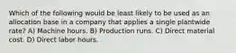 Which of the following would be least likely to be used as an allocation base in a company that applies a single plantwide rate? A) Machine hours. B) Production runs. C) Direct material cost. D) Direct labor hours.