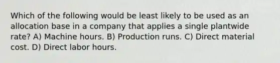 Which of the following would be least likely to be used as an allocation base in a company that applies a single plantwide rate? A) Machine hours. B) Production runs. C) Direct material cost. D) Direct labor hours.