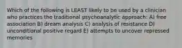 Which of the following is LEAST likely to be used by a clinician who practices the traditional psychoanalytic approach: A) free association B) dream analysis C) analysis of resistance D) unconditional positive regard E) attempts to uncover repressed memories