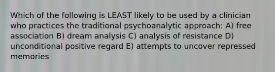 Which of the following is LEAST likely to be used by a clinician who practices the traditional psychoanalytic approach: A) free association B) dream analysis C) analysis of resistance D) unconditional positive regard E) attempts to uncover repressed memories