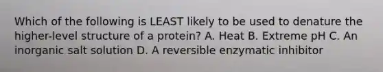 Which of the following is LEAST likely to be used to denature the higher-level structure of a protein? A. Heat B. Extreme pH C. An inorganic salt solution D. A reversible enzymatic inhibitor