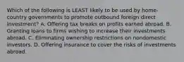 Which of the following is LEAST likely to be used by home-country governments to promote outbound foreign direct investment? A. Offering tax breaks on profits earned abroad. B. Granting loans to firms wishing to increase their investments abroad. C. Eliminating ownership restrictions on nondomestic investors. D. Offering insurance to cover the risks of investments abroad.