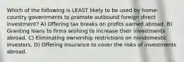 Which of the following is LEAST likely to be used by home-country governments to promote outbound foreign direct investment? A) Offering tax breaks on profits earned abroad. B) Granting loans to firms wishing to increase their investments abroad. C) Eliminating ownership restrictions on nondomestic investors. D) Offering insurance to cover the risks of investments abroad.