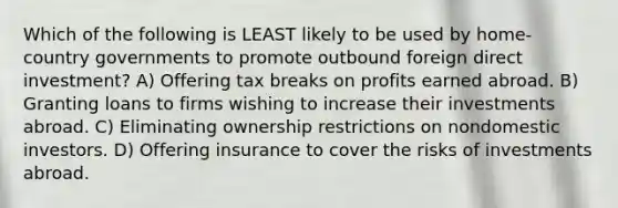 Which of the following is LEAST likely to be used by home-country governments to promote outbound foreign direct investment? A) Offering tax breaks on profits earned abroad. B) Granting loans to firms wishing to increase their investments abroad. C) Eliminating ownership restrictions on nondomestic investors. D) Offering insurance to cover the risks of investments abroad.