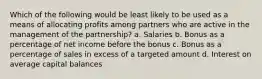 Which of the following would be least likely to be used as a means of allocating profits among partners who are active in the management of the partnership? a. Salaries b. Bonus as a percentage of net income before the bonus c. Bonus as a percentage of sales in excess of a targeted amount d. Interest on average capital balances