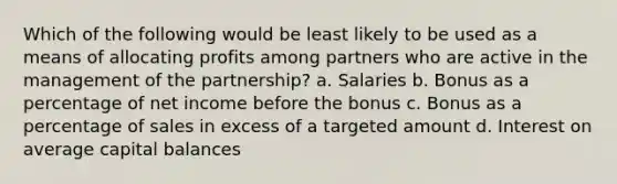 Which of the following would be least likely to be used as a means of allocating profits among partners who are active in the management of the partnership? a. Salaries b. Bonus as a percentage of net income before the bonus c. Bonus as a percentage of sales in excess of a targeted amount d. Interest on average capital balances