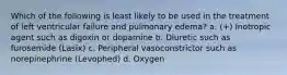 Which of the following is least likely to be used in the treatment of left ventricular failure and pulmonary edema? a. (+) Inotropic agent such as digoxin or dopamine b. Diuretic such as furosemide (Lasix) c. Peripheral vasoconstrictor such as norepinephrine (Levophed) d. Oxygen