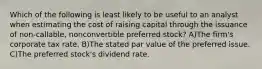 Which of the following is least likely to be useful to an analyst when estimating the cost of raising capital through the issuance of non-callable, nonconvertible preferred stock? A)The firm's corporate tax rate. B)The stated par value of the preferred issue. C)The preferred stock's dividend rate.