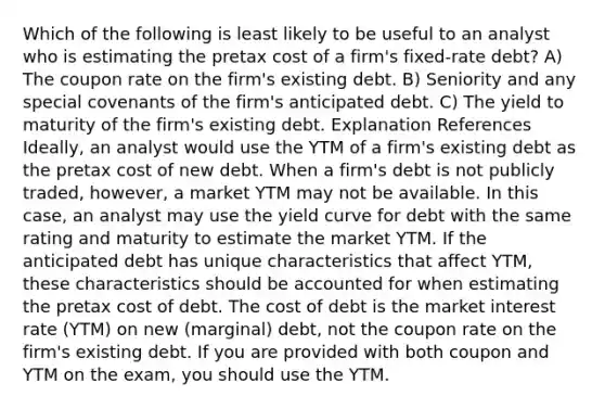 Which of the following is least likely to be useful to an analyst who is estimating the pretax cost of a firm's fixed-rate debt? A) The coupon rate on the firm's existing debt. B) Seniority and any special covenants of the firm's anticipated debt. C) The yield to maturity of the firm's existing debt. Explanation References Ideally, an analyst would use the YTM of a firm's existing debt as the pretax cost of new debt. When a firm's debt is not publicly traded, however, a market YTM may not be available. In this case, an analyst may use the yield curve for debt with the same rating and maturity to estimate the market YTM. If the anticipated debt has unique characteristics that affect YTM, these characteristics should be accounted for when estimating the pretax cost of debt. The cost of debt is the market interest rate (YTM) on new (marginal) debt, not the coupon rate on the firm's existing debt. If you are provided with both coupon and YTM on the exam, you should use the YTM.