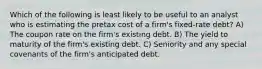 Which of the following is least likely to be useful to an analyst who is estimating the pretax cost of a firm's fixed-rate debt? A) The coupon rate on the firm's existing debt. B) The yield to maturity of the firm's existing debt. C) Seniority and any special covenants of the firm's anticipated debt.