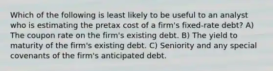 Which of the following is least likely to be useful to an analyst who is estimating the pretax cost of a firm's fixed-rate debt? A) The coupon rate on the firm's existing debt. B) The yield to maturity of the firm's existing debt. C) Seniority and any special covenants of the firm's anticipated debt.