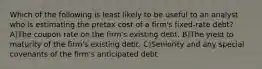 Which of the following is least likely to be useful to an analyst who is estimating the pretax cost of a firm's fixed-rate debt? A)The coupon rate on the firm's existing debt. B)The yield to maturity of the firm's existing debt. C)Seniority and any special covenants of the firm's anticipated debt