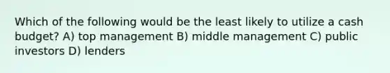 Which of the following would be the least likely to utilize a cash budget? A) top management B) middle management C) public investors D) lenders