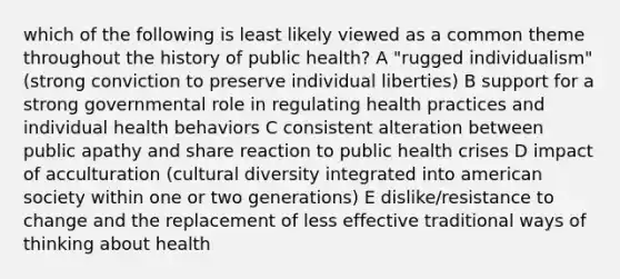 which of the following is least likely viewed as a common theme throughout the history of public health? A "rugged individualism" (strong conviction to preserve individual liberties) B support for a strong governmental role in regulating health practices and individual health behaviors C consistent alteration between public apathy and share reaction to public health crises D impact of acculturation (cultural diversity integrated into american society within one or two generations) E dislike/resistance to change and the replacement of less effective traditional ways of thinking about health