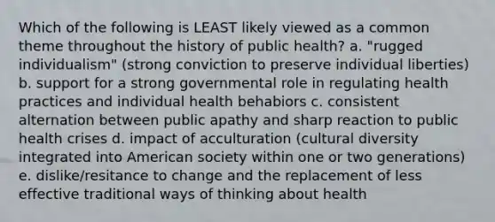 Which of the following is LEAST likely viewed as a common theme throughout the history of public health? a. "rugged individualism" (strong conviction to preserve individual liberties) b. support for a strong governmental role in regulating health practices and individual health behabiors c. consistent alternation between public apathy and sharp reaction to public health crises d. impact of acculturation (cultural diversity integrated into American society within one or two generations) e. dislike/resitance to change and the replacement of less effective traditional ways of thinking about health