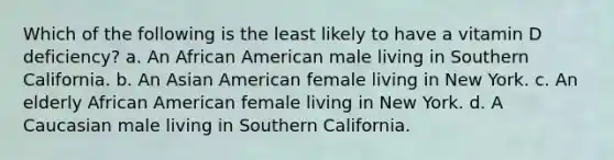 Which of the following is the least likely to have a vitamin D deficiency? a. An African American male living in Southern California. b. An Asian American female living in New York. c. An elderly African American female living in New York. d. A Caucasian male living in Southern California.