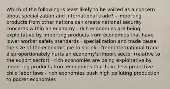 Which of the following is least likely to be voiced as a concern about specialization and international trade? - importing products from other nations can create national security concerns within an economy - rich economies are being exploitative by importing products from economies that have lower worker safety standards - specialization and trade cause the size of the economic pie to shrink - freer international trade disproportionately hurts an economy's import sector (relative to the export sector) - rich economies are being exploitative by importing products from economies that have less protective child labor laws - rich economies push high polluting production to poorer economies