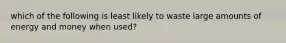 which of the following is least likely to waste large amounts of energy and money when used?