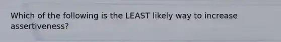 Which of the following is the LEAST likely way to increase assertiveness?