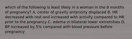 which of the following is least likely in a woman in the 8 months of pregnancy? A. center of gravity anteriorly displaced B. HR decreased with rest and increased with activity compared to HR prior to the pregnancy C. edema in bilateral lower extremities D. BP increased by 5% compared with blood pressure before pregnancy