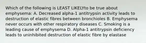 Which of the following is LEAST LIKELYto be true about emphysema: A. Decreased alpha-1 antitrypsin activity leads to destruction of elastic fibres between bronchioles B. Emphysema never occurs with other respiratory diseases C. Smoking is a leading cause of emphysema D. Alpha-1 antitrypsin deficiency leads to uninhibited destruction of elastic fibre by elastase