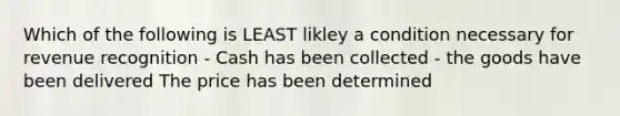 Which of the following is LEAST likley a condition necessary for revenue recognition - Cash has been collected - the goods have been delivered The price has been determined