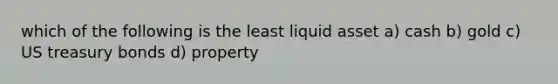 which of the following is the least liquid asset a) cash b) gold c) US treasury bonds d) property