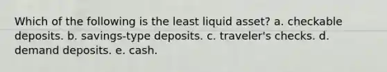 Which of the following is the least liquid asset? a. checkable deposits. b. savings-type deposits. c. traveler's checks. d. demand deposits. e. cash.