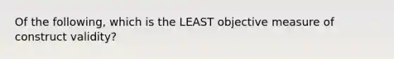 Of the following, which is the LEAST objective measure of construct validity?