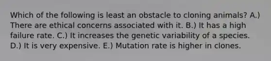 Which of the following is least an obstacle to cloning animals? A.) There are ethical concerns associated with it. B.) It has a high failure rate. C.) It increases the genetic variability of a species. D.) It is very expensive. E.) Mutation rate is higher in clones.