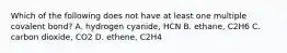 Which of the following does not have at least one multiple covalent bond? A. hydrogen cyanide, HCN B. ethane, C2H6 C. carbon dioxide, CO2 D. ethene, C2H4