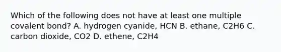 Which of the following does not have at least one multiple covalent bond? A. hydrogen cyanide, HCN B. ethane, C2H6 C. carbon dioxide, CO2 D. ethene, C2H4