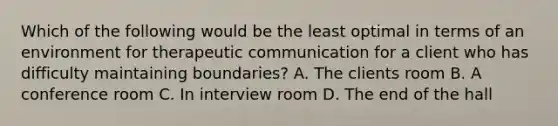 Which of the following would be the least optimal in terms of an environment for <a href='https://www.questionai.com/knowledge/kzaJjOKYgA-therapeutic-communication' class='anchor-knowledge'>therapeutic communication</a> for a client who has difficulty maintaining boundaries? A. The clients room B. A conference room C. In interview room D. The end of the hall