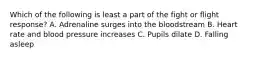 Which of the following is least a part of the fight or flight response? A. Adrenaline surges into the bloodstream B. Heart rate and blood pressure increases C. Pupils dilate D. Falling asleep