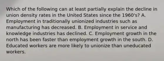 Which of the following can at least partially explain the decline in union density rates in the United States since the 1960's? A. Employment in traditionally unionized industries such as manufacturing has decreased. B. Employment in service and knowledge industries has declined. C. Employment growth in the north has been faster than employment growth in the south. D. Educated workers are more likely to unionize than uneducated workers.