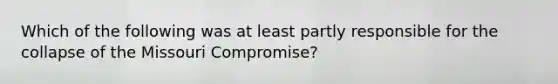 Which of the following was at least partly responsible for the collapse of the Missouri Compromise?