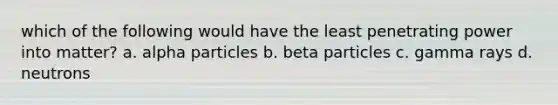 which of the following would have the least penetrating power into matter? a. alpha particles b. beta particles c. gamma rays d. neutrons