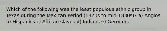 Which of the following was the least populous ethnic group in Texas during the Mexican Period (1820s to mid-1830s)? a) Anglos b) Hispanics c) African slaves d) Indians e) Germans