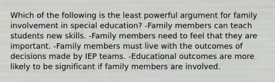 Which of the following is the least powerful argument for family involvement in special education? -Family members can teach students new skills. -Family members need to feel that they are important. -Family members must live with the outcomes of decisions made by IEP teams. -Educational outcomes are more likely to be significant if family members are involved.