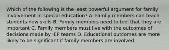 Which of the following is the least powerful argument for family involvement in special education? A. Family members can teach students new skills B. Family members need to feel that they are important C. Family members must live with the outcomes of decisions made by IEP teams D. Educational outcomes are more likely to be significant if family members are involved