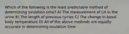 Which of the following is the least predictable method of determining ovulation time? A) The measurement of LH in the urine B) The length of previous cycles C) The change in basal body temperature D) All of the above methods are equally accurate in determining ovulation time