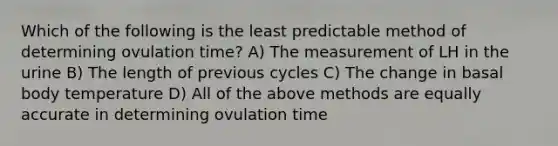 Which of the following is the least predictable method of determining ovulation time? A) The measurement of LH in the urine B) The length of previous cycles C) The change in basal body temperature D) All of the above methods are equally accurate in determining ovulation time