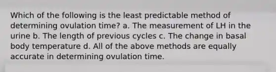 Which of the following is the least predictable method of determining ovulation time? a. The measurement of LH in the urine b. The length of previous cycles c. The change in basal body temperature d. All of the above methods are equally accurate in determining ovulation time.