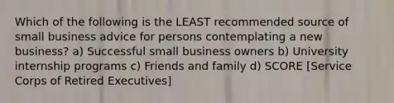 Which of the following is the LEAST recommended source of small business advice for persons contemplating a new business? a) Successful small business owners b) University internship programs c) Friends and family d) SCORE [Service Corps of Retired Executives]