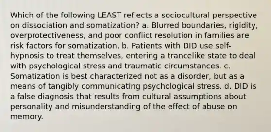 Which of the following LEAST reflects a sociocultural perspective on dissociation and somatization? a. Blurred boundaries, rigidity, overprotectiveness, and poor conflict resolution in families are risk factors for somatization. b. Patients with DID use self-hypnosis to treat themselves, entering a trancelike state to deal with psychological stress and traumatic circumstances. c. Somatization is best characterized not as a disorder, but as a means of tangibly communicating psychological stress. d. DID is a false diagnosis that results from cultural assumptions about personality and misunderstanding of the effect of abuse on memory.