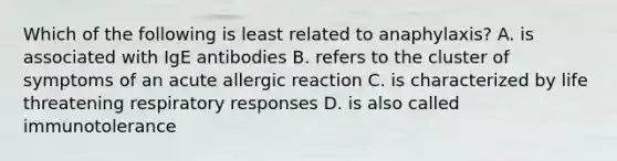 Which of the following is least related to anaphylaxis? A. is associated with IgE antibodies B. refers to the cluster of symptoms of an acute allergic reaction C. is characterized by life threatening respiratory responses D. is also called immunotolerance